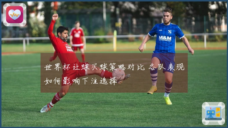 世界杯让球买球策略对比 各队表现如何影响下注选择
